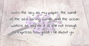 Given the sky as my paper, the sand of the sea as my words and the ocean waters as my ink it is still not enough to express how good I fill about yu.
