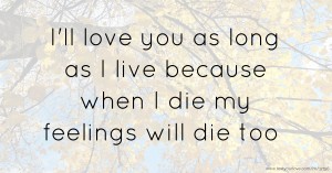 I'll love you as long as I live because when I die my feelings will die too
