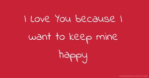 I Love You because  I want to keep mine happy