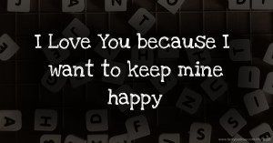 I Love You because  I want to keep mine happy