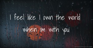 I feel like I own the world when im with you