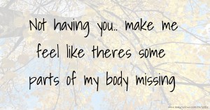 Not having you.. make me feel like theres some parts of my body missing