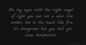 In my eyes, with the right angel of light you can see a color like ember, hot to the touch like fire, it's dangerous but you still get close, temptation...