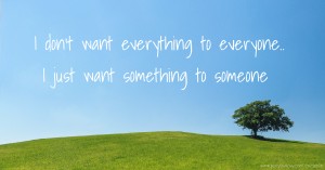 I don't want everything to everyone.. I just want something to someone