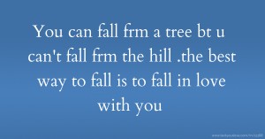 You can fall frm a tree bt u can't fall frm the hill .the best way to fall is to fall in love with you