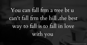 You can fall frm a tree bt u can't fall frm the hill .the best way to fall is to fall in love with you