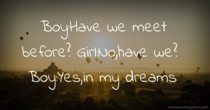 Boy:Have we meet before?  Girl:No,have we?  Boy:Yes,in my dreams