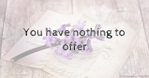 You have nothing to offer
