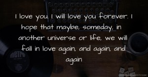 I love you. I will love you forever. I hope that maybe, someday, in another universe or life, we will fall in love again, and again, and again.