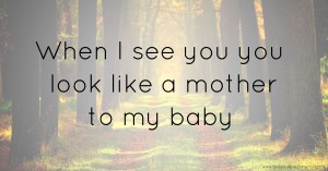 When I see you you look like a mother to my baby