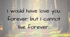 I would have love you forever but I cannot live forever...