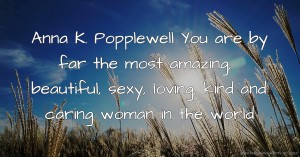 Anna K. Popplewell You are by far the most amazing, beautiful, sexy, loving, kind and caring woman in the world.