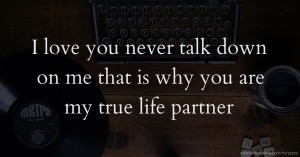 I love you  never talk down on me that is why you are my true life partner