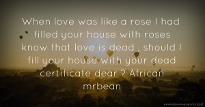 When love was like a rose I had filled your house with roses know that love is dead , should I fill your house with your dead certificate dear ? African mrbean