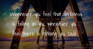 Whenever you feel that darkness is falling on you, whenever you feel there is nothing you could