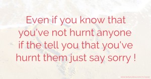 Even if you know that you've not hurnt anyone if the tell you that you've hurnt them just say sorry !