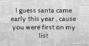 I guess santa came early this year , cause you were first on my list.😘