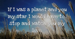If I was a planet and you my star I would have to stop and watch you my love