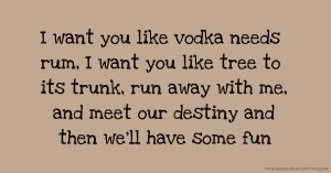 I want you like vodka needs rum, I want you like tree to its trunk, run away with me, and meet our destiny and then we'll have some fun