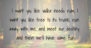 I want you like vodka needs rum, I want you like tree to its trunk, run away with me, and meet our destiny and then we'll have some fun