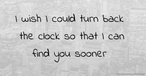 I wish I could turn back the clock so that I can find you sooner