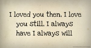 I loved you then,   I love you still,   I always have   I always will.
