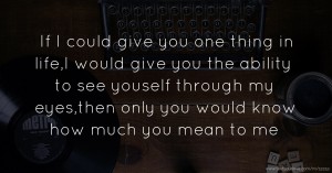 If I could give you one thing in life,I would give you the ability to see youself through my eyes,then only you would know how much you mean to me.