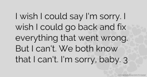 I wish I could say I'm sorry. I wish I could go back and fix everything that went wrong. But I can't. We both know that I can't. I'm sorry, baby. 3