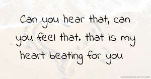 Can you hear that, can you feel that. that is my  heart beating for you