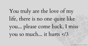 You truly are the love of my life, there is no one quite like you... please come back, I miss you so much... it hurts </3