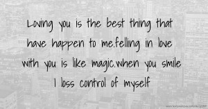 Loving you is the best thing that have happen to me.felling in love with you is like magic.when you smile I loss control of myself.