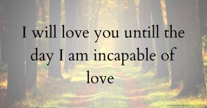 I will love you untill the day I am incapable of love.