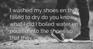 I washed my shoes en they failed to dry do you know what I did,I boiled water en I poured into the shoes so that they can dry.