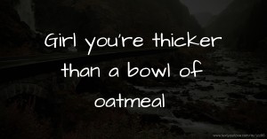 Girl you're thicker than a bowl of oatmeal.