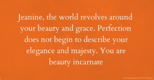 Jeanine, the world revolves around your beauty and grace. Perfection does not begin to describe your elegance and majesty. You are beauty incarnate.