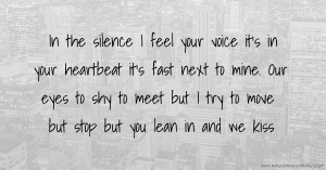 In the silence I feel your voice it's in your heartbeat it's fast next to mine. Our eyes to shy to meet but I try to move but stop but you lean in and we kiss.