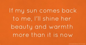 If my sun comes back to me, I'll shine her beauty and warmth more than it is now.