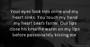 Your eyes look into mine and my heart sinks. You touch my hand my heart beats faster. Our lips close his breathe warm on my lips before passionately kissing me.