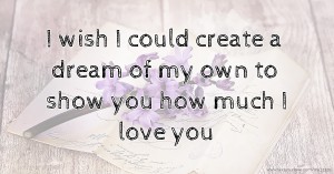 I wish I could create a dream of my own to show you how much I love you