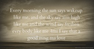 Every morning the sun says wakeup like me, and the sky say aim high like me and the wind say freshen evry body like me 4mi I say that a good mng ma love.