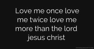 Love me once love me twice love me more than the lord jesus christ