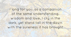 I long for you, as a companion of the same understanding, wisdom and love. I cry in the dark, yet stand tall in the dawn with the sureness it has brought.