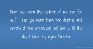 Don't you know the extent of my love for you? I love you more than the depths and bredth of the ocean..and will love u till the day I close my eyes forever.