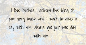 I love Michael Jackson the king of pop very much and I want to have a day with him please god just one day with him