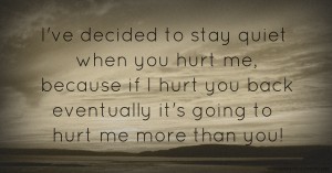 I've decided to stay quiet when you hurt me, because if I hurt you back eventually it's going to hurt me more than you!