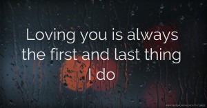 Loving you is always the first and last thing I do.