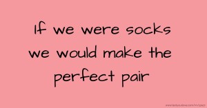 If we were socks we would make the perfect pair