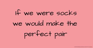 If we were socks we would make the perfect pair