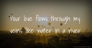 Your love flows through my veins like water in a river.