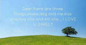 Dear,there are three things,snake,dog and me.kiss one,hug one and kill one... I LOVE U DARELY.